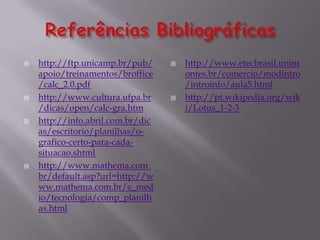    http://ftp.unicamp.br/pub/        http://www.etecbrasil.unim
    apoio/treinamentos/broffice        ontes.br/comercio/modintro
    /calc_2.0.pdf                      /introinfo/aula5.html
   http://www.cultura.ufpa.br        http://pt.wikipedia.org/wik
    /dicas/open/calc-gra.htm           i/Lotus_1-2-3
   http://info.abril.com.br/dic
    as/escritorio/planilhas/o-
    grafico-certo-para-cada-
    situacao.shtml
   http://www.mathema.com.
    br/default.asp?url=http://w
    ww.mathema.com.br/e_med
    io/tecnologia/comp_planilh
    as.html
 