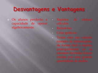    Os alunos perderão a   •   Rapidez de efetuar
    capacidade de operar       cálculos
    algebricamente.        •   Refazê-los
                           •   Criar gráficos
                           •   Tratar com um variado
                               número de informações,
                               de forma fácil e rápida,
                               principalmente se as
                               mesmas fórmulas forem
                               usadas por uma grande
                               quantidade de dados.
 