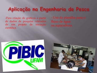 -Para criação de gráficos a partir   - Uso da planilha para o
de dados de pesquisa coletados       fluxo de água
de um projeto de iniciação           na aquicultura.
cientifica.
 