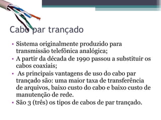 Cabo par trançado Sistema originalmente produzido para transmissão telefônica analógica; A partir da década de 1990 passou a substituir os cabos coaxiais; As principais vantagens de uso do cabo par trançado são: uma maior taxa de transferência de arquivos, baixo custo do cabo e baixo custo de manutenção de rede. São 3 (três) os tipos de cabos de par trançado. 