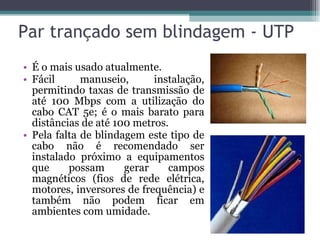 Par trançado sem blindagem - UTP É o mais usado atualmente. Fácil manuseio, instalação, permitindo taxas de transmissão de até 100 Mbps com a utilização do cabo CAT 5e; é o mais barato para distâncias de até 100 metros. Pela falta de blindagem este tipo de cabo não é recomendado ser instalado próximo a equipamentos que possam gerar campos magnéticos (fios de rede elétrica, motores, inversores de frequência) e também não podem ficar em ambientes com umidade. 