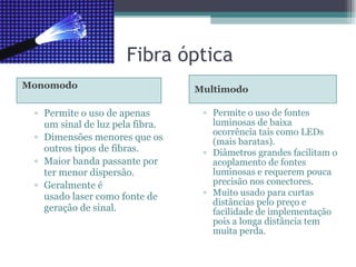 Fibra óptica Monomodo  Multimodo Permite o uso de apenas um sinal de luz pela fibra. Dimensões menores que os outros tipos de fibras. Maior banda passante por ter menor dispersão. Geralmente é usado laser como fonte de geração de sinal. Permite o uso de fontes luminosas de baixa ocorrência tais como LEDs (mais baratas). Diâmetros grandes facilitam o acoplamento de fontes luminosas e requerem pouca precisão nos conectores. Muito usado para curtas distâncias pelo preço e facilidade de implementação pois a longa distância tem muita perda. 