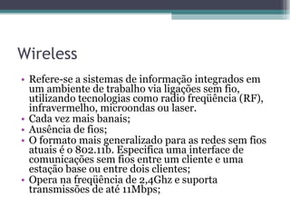 Wireless Refere-se a sistemas de informação integrados em um ambiente de trabalho via ligações sem fio, utilizando tecnologias como radio freqüência (RF), infravermelho, microondas ou laser. Cada vez mais banais; Ausência de fios; O formato mais generalizado para as redes sem fios atuais é o 802.11b. Especifica uma interface de comunicações sem fios entre um cliente e uma estação base ou entre dois clientes; Opera na freqüência de 2,4Ghz e suporta transmissões de até 11Mbps; 