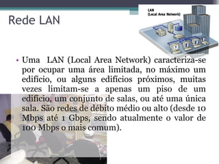 Rede LAN Uma  LAN (Local Area Network) caracteriza-se por ocupar uma área limitada, no máximo um edifício, ou alguns edifícios próximos, muitas  vezes limitam-se a apenas um piso de um edifício, um conjunto de salas, ou até uma única sala. São redes de débito médio ou alto (desde 10 Mbps até 1 Gbps, sendo atualmente o valor de 100 Mbps o mais comum). 