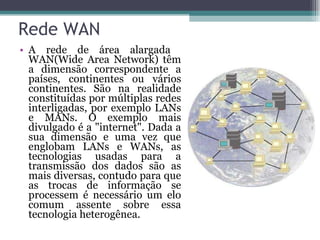 Rede WAN A rede de área alargada  WAN(Wide Area Network) têm a dimensão correspondente a países, continentes ou vários continentes. São na realidade constituídas por múltiplas redes interligadas, por exemplo LANs e MANs. O exemplo mais divulgado é a "internet". Dada a sua dimensão e uma vez que englobam LANs e WANs, as tecnologias usadas para a transmissão dos dados são as mais diversas, contudo para que as trocas de informação se processem é necessário um elo comum assente sobre essa tecnologia heterogênea.  