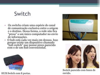 Switch Os switchs criam uma espécie de canal  de comunicação exclusiva entre a origem  e o destino. Dessa forma, a rede não fica  "presa" a um único computador no envio  de informações.  O hub está cada vez mais em desuso. Isso porque existe um dispositivo chamado "hub switch" que possui preço parecido com o de um hub convencional. HUB Switch com 8 portas. Switch parecido com fones de ouvido. 