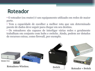 O roteador (ou router) é um equipamento utilizado em redes de maior porte. Tem a capacidade de escolher a melhor rota que um determinado pacote de dados deve seguir para chegar em seu destino.  Os roteadores são capazes de interligar várias redes e geralmente trabalham em conjunto com hubs e switchs. Ainda, podem ser dotados de recursos extras, como firewall, por exemplo.  Roteadores Wireless. Roteador + Switch Switch 
