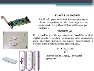 MODEM É utilizado para transferir informações entre vários computadores via um suporte de transmissão telegráfico (linhas telefónicas, por exemplo). É o aparelho sem fio que recebe e decodifica o sinal digital de alta velocidade transmitido pelas operadoras para aparelhos portáteis (celulares, smartphones e notebooks) compatíveis com a tecnologia 3G. MODEM 3G MINI   MODEM 3G PLACAS DE MODEM Internet banda larga 3G, TV digital e pendrive. 