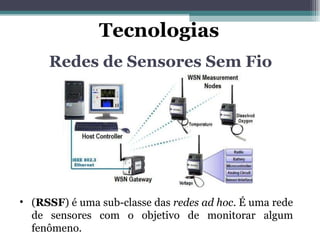 Redes de Sensores Sem Fio ( RSSF ) é uma sub-classe das  redes ad hoc . É uma rede de sensores com o objetivo de monitorar algum fenômeno. Tecnologias 