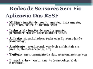 Aplicação Das RSSF Militar  - funções de monitoramento, rastreamento, segurança, controle e manutenção; Industrial  - funções de monitoramento, particularmente em áreas de difícil acesso; Aviação  - substituindo as redes com fio, como já são usadas hoje; Ambiente  - monitorando variáveis ambientais em prédios, florestas oceanos, etc; Tráfego  - monitoramento de vias, estacionamentos, etc; Engenharia  - monitoramento (e modelagem) de estruturas. Redes de Sensores Sem Fio 