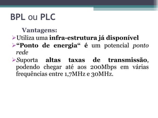 BPL  ou  PLC   Vantagens: Utiliza uma  infra-estrutura já disponível “ Ponto de energia“ é  um potencial  ponto rede  S uporta  altas taxas de transmissão , podendo chegar até aos 200Mbps em várias frequências entre 1,7MHz e 30MHz.  