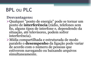 Desvantagens: Qualquer "ponto de energia" pode se tornar um ponto de  interferência  (rádio, telefones sem fio, alguns tipos de interfone e, dependendo da situação, até televisores, podem sofrer interferência). Mídia compartilhada e estruturada de modo paralelo o  desempenho  da ligação pode variar de acordo com o número de pessoas que estiverem navegando ou baixando arquivos simultaneamente.  BPL  ou  PLC   