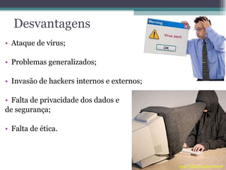 Desvantagens Ataque de vírus; Problemas generalizados; Invasão de hackers internos e externos; Falta de privacidade dos dados e de segurança ; Falta de ética . 