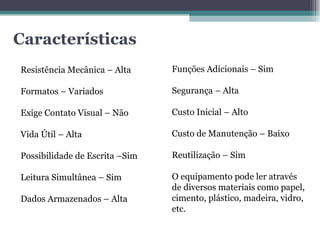 Características Resistência Mecânica – Alta Formatos – Variados Exige Contato Visual – Não Vida Útil – Alta Possibilidade de Escrita –Sim Leitura Simultânea – Sim Dados Armazenados – Alta Funções Adicionais – Sim Segurança – Alta Custo Inicial – Alto Custo de Manutenção – Baixo Reutilização – Sim O equipamento pode ler através de diversos materiais como papel, cimento, plástico, madeira, vidro, etc.  