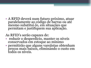 A RFID deverá num futuro próximo, atuar paralelamente ao código de barras ou até mesmo substituí-lo, em situações que permitam e justifiquem sua aplicação. As RFID’s serão capazes de: reduzir o desperdício, manter os níveis conservados em estoque ao mínimo permitirão que alguns varejistas obtenham preços mais baixos, eliminando o custo em todos os níveis. 