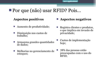 Aspectos positivos Aumento de produtividade; Diminuição nos custos de trabalho;  Armazena grandes quantidades de dados; Melhorias no gerenciamento de estoques; Aspectos negativos Registra clientes e produtos, o que implica em invasão de privacidade; Custos de implementação hoje; 78% das pessoas estão preocupadas com o uso do RFID; Por que (não) usar RFID? Pois…  new applications 