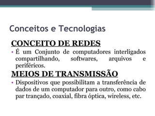 Conceitos e Tecnologias  CONCEITO DE REDES É um Conjunto de computadores interligados compartilhando, softwares, arquivos e periféricos. MEIOS DE TRANSMISSÃO Dispositivos que possibilitam a transferência de dados de um computador para outro, como cabo par trançado, coaxial, fibra óptica, wireless, etc. 