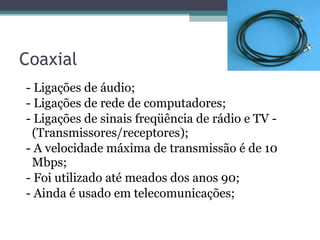 Coaxial -  Ligações de áudio;  - Ligações de rede de computadores; - Ligações de sinais freqüência de rádio e TV - (Transmissores/receptores); - A velocidade máxima de transmissão é de 10 Mbps; - Foi utilizado até meados dos anos 90; - Ainda é usado em telecomunicações; 