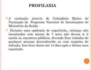 PROFILAXIA
A vacinação através do Calendário Básico de
Vacinação do  Programa Nacional de Imunizações do
Ministério da Saúde .
 Durante uma epidemia de coqueluche, crianças não
imunizadas com menos de 7 anos não devem ir à
escola ou encontros públicos, devendo ficar isoladas de
qualquer pessoas desconhecida ou com suspeita de
infecção. Isso deve durar até 14 dias após o último caso
reportado.


 