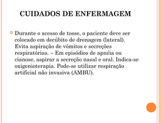 CUIDADOS DE ENFERMAGEM


Durante o acesso de tosse, o paciente deve ser
colocado em decúbito de drenagem (lateral).
Evita aspiração de vômitos e secreções
respiratórias. – Em episódios de apnéia ou
cianose, aspirar a secreção nasal e oral. Indica-se
oxigenioterapia. Pode-se utilizar respiração
artificial não invasiva (AMBU).

 