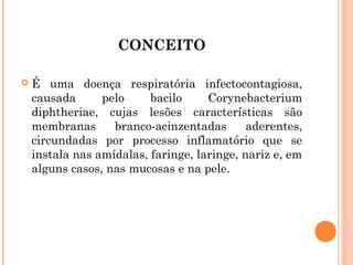 CONCEITO


É uma doença respiratória infectocontagiosa,
causada
pelo
bacilo
Corynebacterium
diphtheriae, cujas lesões características são
membranas
branco-acinzentadas
aderentes,
circundadas por processo inflamatório que se
instala nas amídalas, faringe, laringe, nariz e, em
alguns casos, nas mucosas e na pele.

 