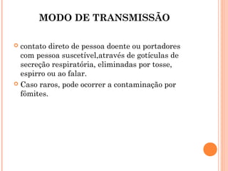 MODO DE TRANSMISSÃO
contato direto de pessoa doente ou portadores
com pessoa suscetível,através de gotículas de
secreção respiratória, eliminadas por tosse,
espirro ou ao falar.
 Caso raros, pode ocorrer a contaminação por
fômites.


 