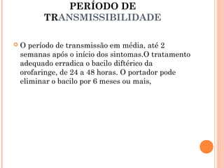 PERÍODO DE
TRANSMISSIBILIDADE


O período de transmissão em média, até 2
semanas após o início dos sintomas.O tratamento
adequado erradica o bacilo diftérico da
orofaringe, de 24 a 48 horas. O portador pode
eliminar o bacilo por 6 meses ou mais,

 
