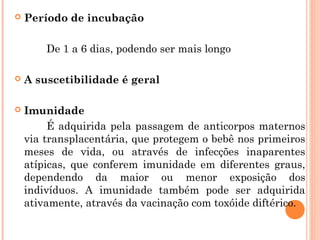 

Período de incubação
De 1 a 6 dias, podendo ser mais longo



A suscetibilidade é geral



Imunidade
É adquirida pela passagem de anticorpos maternos
via transplacentária, que protegem o bebê nos primeiros
meses de vida, ou através de infecções inaparentes
atípicas, que conferem imunidade em diferentes graus,
dependendo da maior ou menor exposição dos
indivíduos. A imunidade também pode ser adquirida
ativamente, através da vacinação com toxóide diftérico.

 