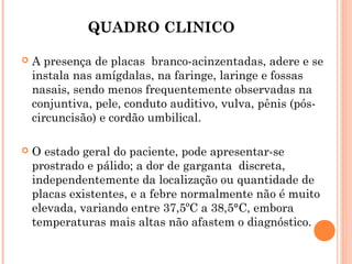 QUADRO CLINICO


A presença de placas branco-acinzentadas, adere e se
instala nas amígdalas, na faringe, laringe e fossas
nasais, sendo menos frequentemente observadas na
conjuntiva, pele, conduto auditivo, vulva, pênis (póscircuncisão) e cordão umbilical.



O estado geral do paciente, pode apresentar-se
prostrado e pálido; a dor de garganta discreta,
independentemente da localização ou quantidade de
placas existentes, e a febre normalmente não é muito
elevada, variando entre 37,5ºC a 38,5°C, embora
temperaturas mais altas não afastem o diagnóstico.

 