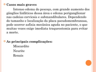 

Casos mais graves
Intenso edema do pescoço, com grande aumento dos
gânglios linfáticos dessa área e edema periganglionar
nas cadeias cervicais e submandibulares. Dependendo
do tamanho e localização da placa pseudomembranosa,
pode ocorrer asfixia mecânica aguda no paciente, o que
muitas vezes exige imediata traqueostomia para evitar
a morte.



As principais complicações:
Miocardite
Neurite
Renais

 