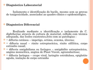 

Diagnóstico Laboratorial
Isolamento e identificação do bacilo, mesmo sem as provas
de toxigenicidade, associados ao quadro clínico e epidemiológico.








Diagnóstico Diferencial
Realizado mediante a identificação e isolamento do C.
diphtheriae através de cultura de material, colhido com técnica
adequada, das lesões existentes,feito com as patologias :
• difteria cutânea – impetigo, ectima, eczema, úlceras;
• difteria nasal – rinite estreptocócica, rinite siﬁlítica, corpo
estranho nasal;
• difteria amigdaliana ou faríngea – amigdalite estreptocócica,
angina monocítica, angina de Plaut Vicent, agranulocitose;
• difteria laríngea – crupe viral, laringite estridulosa, epiglotite
aguda, inalação de corpo estranho

 