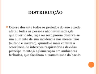 DISTRIBUIÇÃO



Ocorre durante todos os períodos do ano e pode
afetar todas as pessoas não imunizadas,de
qualquer idade, raça ou sexo,porém observa-se
um aumento de sua incidência nos meses frios
(outono e inverno), quando é mais comum a
ocorrência de infecções respiratórias devidas,
principalmente,à aglomeração em ambientes
fechados, que facilitam a transmissão do bacilo.

 