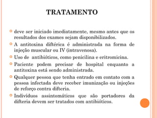 TRATAMENTO











deve ser iniciado imediatamente, mesmo antes que os
resultados dos exames sejam disponibilizados.
A antitoxina diftérica é administrada na forma de
injeção muscular ou IV (intravenosa).
Uso de antibióticos, como penicilina e eritromicina.
Paciente podem precisar de hospital enquanto a
antitoxina está sendo administrada.
Qualquer pessoa que tenha entrado em contato com a
pessoa infectada deve receber imunização ou injeções
de reforço contra difteria.
Indivíduos assintomáticos que são portadores da
difteria devem ser tratados com antibióticos.

 