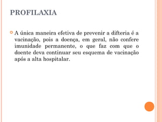 PROFILAXIA


A única maneira efetiva de prevenir a difteria é a
vacinação, pois a doença, em geral, não confere
imunidade permanente, o que faz com que o
doente deva continuar seu esquema de vacinação
após a alta hospitalar.

 