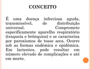 CONCEITO
É uma doença infecciosa aguda,
transmissível,
de
distribuição
universal.
Compromete
especificamente aparelho respiratório
(traqueia e brônquios) e se caracteriza
por paroxismos de tosse seca. Ocorre
sob as formas endêmica e epidêmica.
Em lactentes, pode resultar em
número elevado de complicações e até
em morte.

 