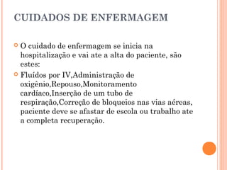 CUIDADOS DE ENFERMAGEM
O cuidado de enfermagem se inicia na
hospitalização e vai ate a alta do paciente, são
estes:
 Fluídos por IV,Administração de
oxigênio,Repouso,Monitoramento
cardíaco,Inserção de um tubo de
respiração,Correção de bloqueios nas vias aéreas,
paciente deve se afastar de escola ou trabalho ate
a completa recuperação.


 
