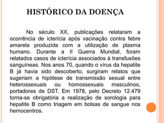 HISTÓRICO DA DOENÇA
No século XX, publicações relataram a
ocorrência de icterícia após vacinação contra febre
amarela produzida com a utilização de plasma
humano. Durante a II Guerra Mundial, foram
relatados casos de icterícia associados à transfusões
sanguíneas. Nos anos 70, quando o vírus da hepatite
B já havia sido descoberto, surgiram relatos que
sugeriam a hipótese de transmissão sexual entre
heterossexuais ou homossexuais masculinos,
portadores de DST. Em 1978, pelo Decreto 12.479
torna-se obrigatória a realização de sorologia para
hepatite B como triagem em bolsas de sangue nos
hemocentros.

 
