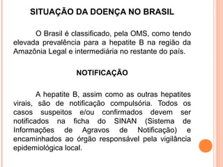 SITUAÇÃO DA DOENÇA NO BRASIL
O Brasil é classificado, pela OMS, como tendo
elevada prevalência para a hepatite B na região da
Amazônia Legal e intermediária no restante do país.
NOTIFICAÇÃO
A hepatite B, assim como as outras hepatites
virais, são de notificação compulsória. Todos os
casos suspeitos e/ou confirmados devem ser
notificados na ficha do SINAN (Sistema de
Informações de Agravos de Notificação) e
encaminhados ao órgão responsável pela vigilância
epidemiológica local.

 