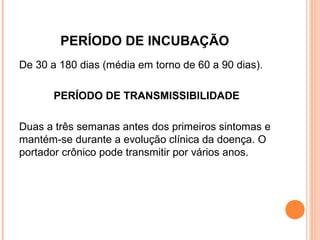 PERÍODO DE INCUBAÇÃO
De 30 a 180 dias (média em torno de 60 a 90 dias).
PERÍODO DE TRANSMISSIBILIDADE
Duas a três semanas antes dos primeiros sintomas e
mantém-se durante a evolução clínica da doença. O
portador crônico pode transmitir por vários anos.

 