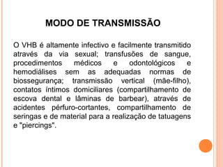 MODO DE TRANSMISSÃO
O VHB é altamente infectivo e facilmente transmitido
através da via sexual; transfusões de sangue,
procedimentos
médicos
e
odontológicos
e
hemodiálises sem as adequadas normas de
biossegurança; transmissão vertical (mãe-filho),
contatos íntimos domiciliares (compartilhamento de
escova dental e lâminas de barbear), através de
acidentes pérfuro-cortantes, compartilhamento de
seringas e de material para a realização de tatuagens
e "piercings".

 