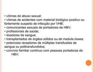 • vítimas de abuso sexual;
• vítimas de acidentes com material biológico positivo ou
fortemente suspeito de infecção por VHB;
• comunicantes sexuais de portadores de HBV;
• profissionais de saúde;
• doadores de sangue;
• transplantados de órgãos sólidos ou de medula óssea;
• potenciais receptores de múltiplas transfusões de
sangue ou politransfundidos;
• convívio familiar contínuo com pessoas portadoras de
HBV;

 