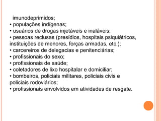 imunodeprimidos;
• populações indígenas;
• usuários de drogas injetáveis e inaláveis;
• pessoas reclusas (presídios, hospitais psiquiátricos,
instituições de menores, forças armadas, etc.);
• carcereiros de delegacias e penitenciárias;
• profissionais do sexo;
• profissionais de saúde;
• coletadores de lixo hospitalar e domiciliar;
• bombeiros, policiais militares, policiais civis e
policiais rodoviários;
• profissionais envolvidos em atividades de resgate.

 