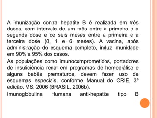 A imunização contra hepatite B é realizada em três
doses, com intervalo de um mês entre a primeira e a
segunda dose e de seis meses entre a primeira e a
terceira dose (0, 1 e 6 meses). A vacina, após
administração do esquema completo, induz imunidade
em 90% a 95% dos casos.
As populações como imunocomprometidos, portadores
de insuficiência renal em programas de hemodiálise e
alguns bebês prematuros, devem fazer uso de
esquemas especiais, conforme Manual do CRIE, 3ª
edição, MS, 2006 (BRASIL, 2006b).
Imunoglobulina
Humana
anti-hepatite
tipo
B

 