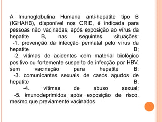 A Imunoglobulina Humana anti-hepatite tipo B
(IGHAHB), disponível nos CRIE, é indicada para
pessoas não vacinadas, após exposição ao vírus da
hepatite
B,
nas
seguintes
situações:
-1. prevenção da infecção perinatal pelo vírus da
hepatite
B;
-2. vítimas de acidentes com material biológico
positivo ou fortemente suspeito de infecção por HBV,
sem
vacinação
para
hepatite
B;
-3. comunicantes sexuais de casos agudos de
hepatite
B;
-4.
vítimas
de
abuso
sexual;
-5. imunodeprimidos após exposição de risco,
mesmo que previamente vacinados

 