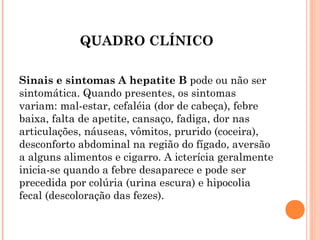 QUADRO CLÍNICO
Sinais e sintomas A hepatite B pode ou não ser
sintomática. Quando presentes, os sintomas
variam: mal-estar, cefaléia (dor de cabeça), febre
baixa, falta de apetite, cansaço, fadiga, dor nas
articulações, náuseas, vômitos, prurido (coceira),
desconforto abdominal na região do fígado, aversão
a alguns alimentos e cigarro. A icterícia geralmente
inicia-se quando a febre desaparece e pode ser
precedida por colúria (urina escura) e hipocolia
fecal (descoloração das fezes).

 