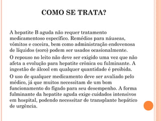 COMO SE TRATA?
A hepatite B aguda não requer tratamento
medicamentoso específico. Remédios para náuseas,
vômitos e coceira, bem como administração endovenosa
de líquidos (soro) podem ser usados ocasionalmente.
O repouso no leito não deve ser exigido uma vez que não
afeta a evolução para hepatite crônica ou fulminante. A
ingestão de álcool em qualquer quantidade é proibida.
O uso de qualquer medicamento deve ser avaliado pelo
médico, já que muitos necessitam de um bom
funcionamento do fígado para seu desempenho. A forma
fulminante da hepatite aguda exige cuidados intensivos
em hospital, podendo necessitar de transplante hepático
de urgência.

 
