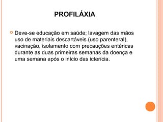 PROFILÁXIA


Deve-se educação em saúde; lavagem das mãos
uso de materiais descartáveis (uso parenteral),
vacinação, isolamento com precauções entéricas
durante as duas primeiras semanas da doença e
uma semana após o início das icterícia.

 