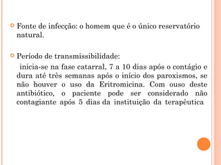 

Fonte de infecção: o homem que é o único reservatório
natural.



Período de transmissibilidade:
inicia-se na fase catarral, 7 a 10 dias após o contágio e
dura até três semanas após o início dos paroxismos, se
não houver o uso da Eritromicina. Com ouso deste
antibiótico, o paciente pode ser considerado não
contagiante após 5 dias da instituição da terapêutica

 