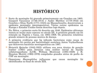 HISTÓRICO










Surto de meningite foi gravado primeiramente em Genebra em 1805.
Gaspard Vieusseux (1746-1814) e Andre Matthey (1778-1842) em
Genebra e Elisa North (1771-1843) em Massachusetts, descreveram a
epidemia meningite (meningocócica). Várias outras epidemias na
Europa e Estados Unidos foram descritas logo depois.
Na África, o primeiro surto foi descrito em 1840. Epidemias africanas
tornou-se muito mais comuns no século XX. A primeira grande um foi
relatado na Nigéria e Gana, em 1905–1908. Os primeiros relatórios
grande número de pessoas morreu de doença.
A primeira evidência que lig infecção bacteriana como causa de
meningite foi escrita por bacteriologia austríaca Anton Vaykselbaum
que descreveu bactérias meningocócicos em 1887.
Heinrich Quincke (1842-1922) utilizou sua nova técnica de punção
lombar (1891) para fornecer uma análise inicial de líquido
cefalorraquidiano (LCR). William Mestrezat (1883-1929) e H.
Houston Merritt (1902-1979) compilados grandes séries de perfis do
CSF em meningite.
Organismo Haemophilus influenzae que causa meningite foi
identificados no final do século XIX.

 