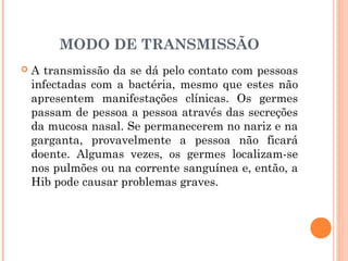 MODO DE TRANSMISSÃO


A transmissão da se dá pelo contato com pessoas
infectadas com a bactéria, mesmo que estes não
apresentem manifestações clínicas. Os germes
passam de pessoa a pessoa através das secreções
da mucosa nasal. Se permanecerem no nariz e na
garganta, provavelmente a pessoa não ficará
doente. Algumas vezes, os germes localizam-se
nos pulmões ou na corrente sanguínea e, então, a
Hib pode causar problemas graves.

 